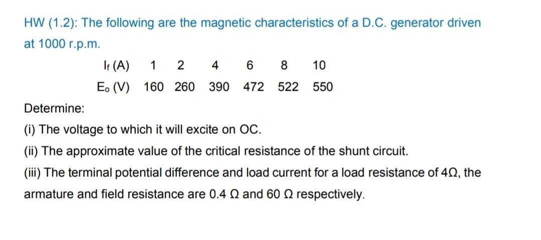 HW (1.2): The following are the magnetic characteristics of a D.C. generator driven
at 1000 r.p.m.
It (A)
1
4
6.
10
E. (V) 160 260
390
472
522
550
Determine:
(i) The voltage to which it will excite on OC.
(ii) The approximate value of the critical resistance of the shunt circuit.
(iii) The terminal potential difference and load current for a load resistance of 42, the
armature and field resistance are 0.4 Q and 60 Q respectively.

