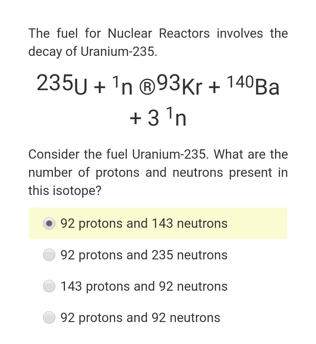 The fuel for Nuclear Reactors involves the
decay of Uranium-235.
235U + 'n ®93Kr + 140Ba
+ 3 'n
Consider the fuel Uranium-235. What are the
number of protons and neutrons present in
this isotope?
O 92 protons and 143 neutrons
92 protons and 235 neutrons
143 protons and 92 neutrons
92 protons and 92 neutrons
