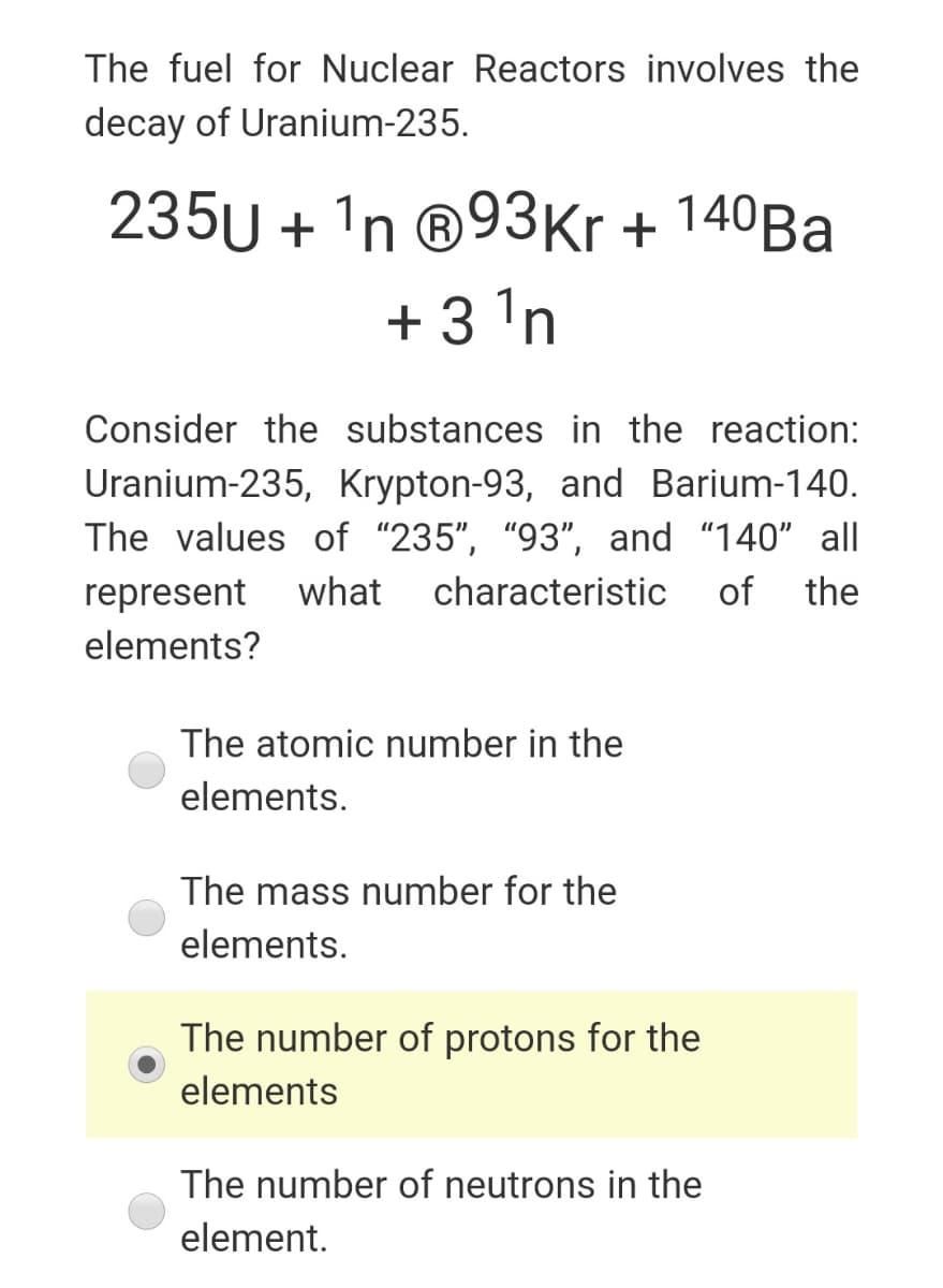The fuel for Nuclear Reactors involves the
decay of Uranium-235.
235U + 'n ®93Kr + 140BA
+ 3 'n
Consider the substances in the reaction:
Uranium-235, Krypton-93, and Barium-140.
The values of "235", "93", and "140" all
represent
what
characteristic
of
the
elements?
The atomic number in the
elements.
The mass number for the
elements.
The number of protons for the
elements
The number of neutrons in the
element.
