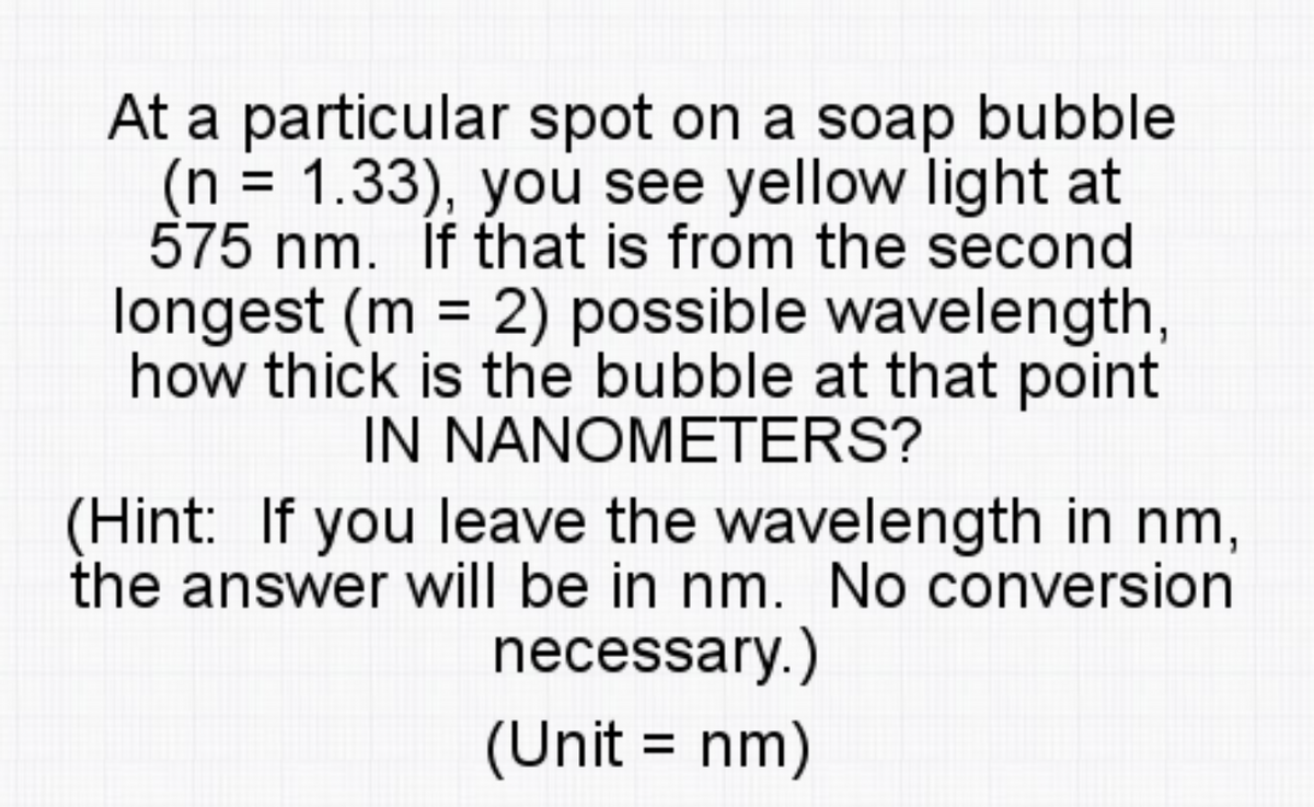 At a particular spot on a soap bubble
(n = 1.33), you see yellow light at
575 nm. İf that is from the second
longest (m = 2) possible wavelength,
how thick is the bubble at that point
IN NANOMETERS?
(Hint: If you leave the wavelength in nm,
the answer will be in nm. No conversion
necessary.)
(Unit = nm)

