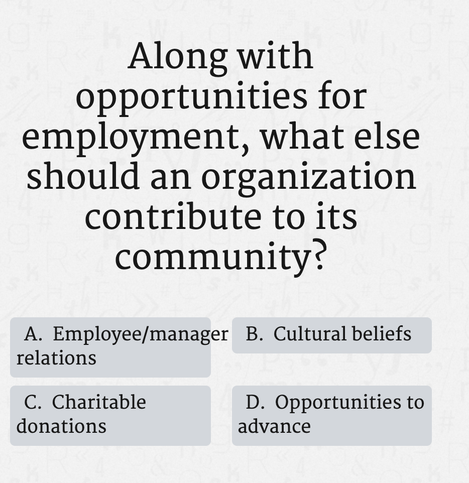 Along with
opportunities for
employment, what else
should an organization
contribute to its
community?
A. Employee/manager B. Cultural beliefs
relations
C. Charitable
D. Opportunities to
advance
donations
