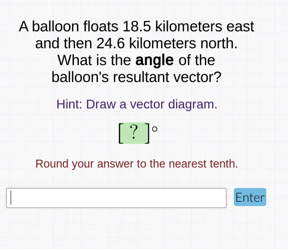 A balloon floats 18.5 kilometers east
and then 24.6 kilometers north.
What is the angle of the
balloon's resultant vector?
Hint: Draw a vector diagram.
[? ]
Round your answer to the nearest tenth.
Enter
