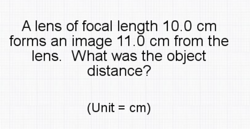 A lens of focal length 10.0 cm
forms an image 11.0 cm from the
lens. What was the object
distance?
(Unit = cm)
%3D
