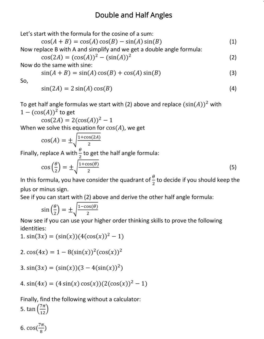 Double and Half Angles
Let's start with the formula for the cosine of a sum:
cos(A + B) = cos(A) cos(B) – sin(A) sin(B)
Now replace B with A and simplify and we get a double angle formula:
(1)
cos(2A) = (cos(A))² – (sin(A))²
(2)
Now do the same with sine:
sin(A + B) = sin(A) cos(B) + cos(A) sin(B)
(3)
So,
sin(2A) = 2 sin(A) cos(B)
(4)
To get half angle formulas we start with (2) above and replace (sin(A))² with
1- (cos(A))? to get
cos(2A) = 2(cos(A))² –
When we solve this equation for cos(A), we get
|1+cos(2A)
cos(A) =
Finally, replace A with - to get the half angle formula:
|1+cos(0)
Cos
= +
(5)
2
In this formula, you have consider the quadrant of - to decide if you should keep the
plus or minus sign.
See if you can start with (2) above and derive the other half angle formula:
|1-cos(0)
sin
Now see if you can use your higher order thinking skills to prove the following
identities:
1. sin(3x) = (sin(x))(4(cos(x))² – 1)
2. cos(4x) = 1– 8(sin(x))²(cos(x))²
3. sin(3x) = (sin(x))(3 – 4(sin(x))²)
4. sin(4x) = (4 sin(x) cos(x))(2(cos(x))² – 1)
Finally, find the following without a calculator:
5. tan
6. cos()
