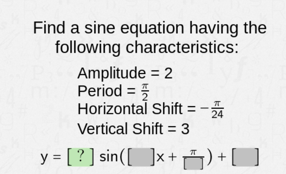 Find a sine equation having the
following characteristics:
Amplitude = 2
Period =
2
Horizontal Shift = -
24
Vertical Shift = 3
y = [ ? ] sin([ ]x+ ) +[]
