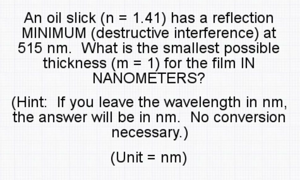 An oil slick (n = 1.41) has a reflection
MINIMUM (destructive interference) at
515 nm. What is the smallest possible
thickness (m = 1) for the film IN
NAÑOMETERS?
%D
(Hint: If you leave the wavelength in nm,
the answer will be in nm. No conversion
necessary.)
(Unit = nm)
