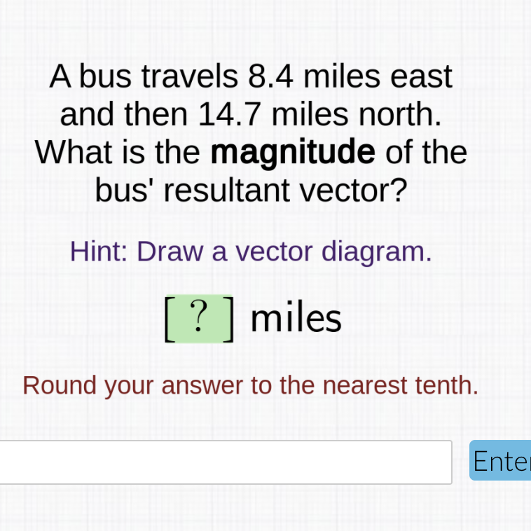 A bus travels 8.4 miles east
and then 14.7 miles north.
What is the magnitude of the
bus' resultant vector?
Hint: Draw a vector diagram.
[? ] miles
Round your answer to the nearest tenth.
Enter
