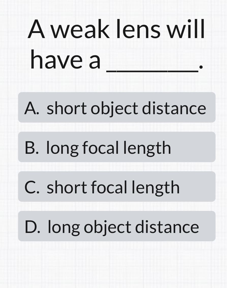 A weak lens will
have a
A. short object distance
B. long focal length
C. short focal length
D. long object distance
