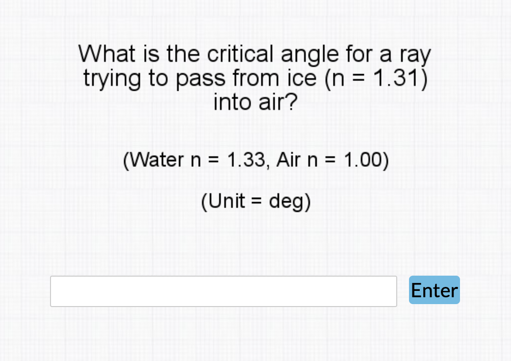 What is the critical angle for a ray
trying to pass from ice (n = 1.31)
into air?
(Water n = 1.33, Air n = 1.00)
%3D
(Unit = deg)
%D
Enter
