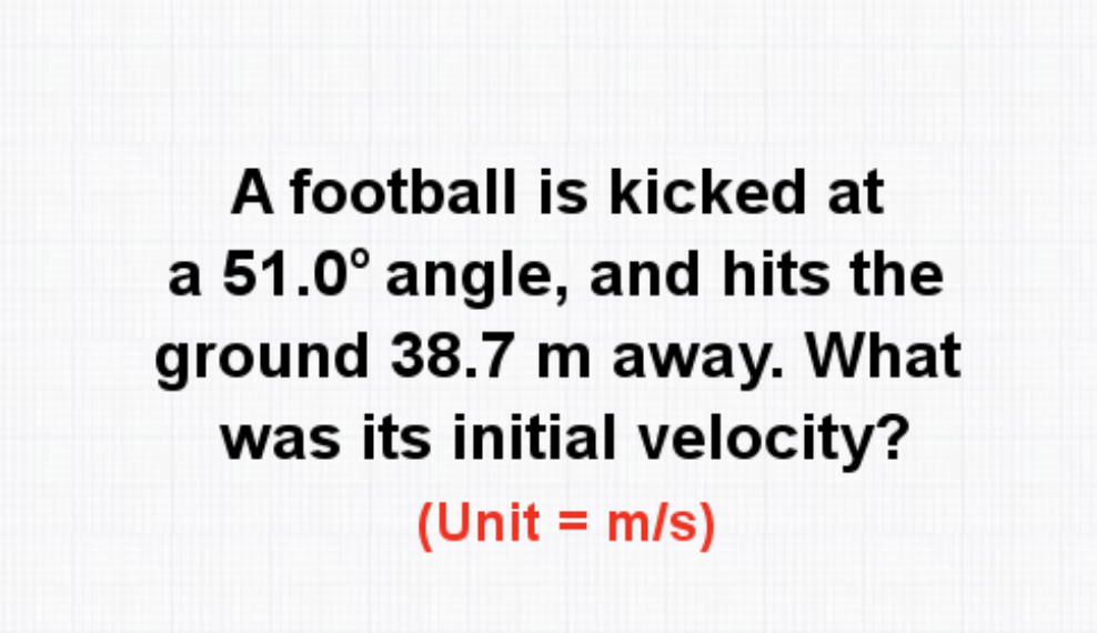 A football is kicked at
a 51.0° angle, and hits the
ground 38.7 m away. What
was its initial velocity?
(Unit = m/s)
%3D
