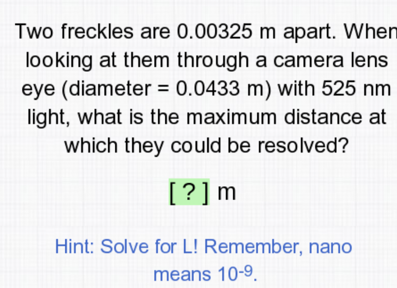 Two freckles are 0.00325 m apart. When
looking at them through a camera lens
eye (diameter = 0.0433 m) with 525 nm
light, what is the maximum distance at
which they could be resolved?
[?]m
Hint: Solve for L! Remember, nano
means 10-9.

