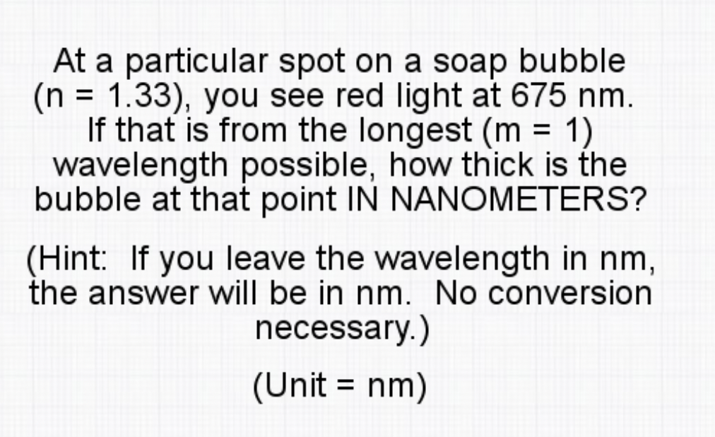 At a particular spot on a soap bubble
(n = 1.33), you see red light at 675 nm.
If that is from the longest (m = 1)
wavelength possible, how thick is the
bubble at that point IN NANOMETERS?
(Hint: If you leave the wavelength in nm,
the answer will be in nm. No conversion
necessary.)
(Unit = nm)
%3D
