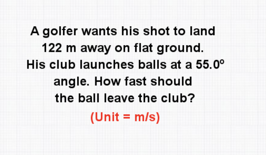 A golfer wants his shot to land
122 m away on flat ground.
His club launches balls at a 55.0°
angle. How fast should
the ball leave the club?
(Unit = m/s)
