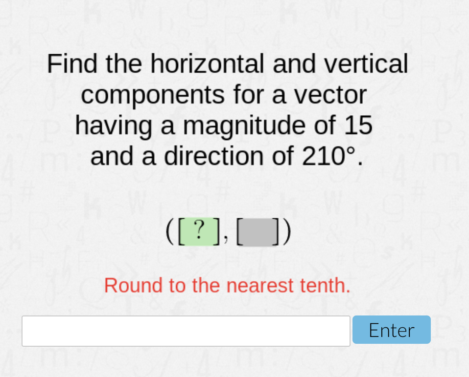 Find the horizontal and vertical
components for a vector
having a magnitude of 15
and a direction of 210°.
([ ? ], [])
Round to the nearest tenth.
Enter
