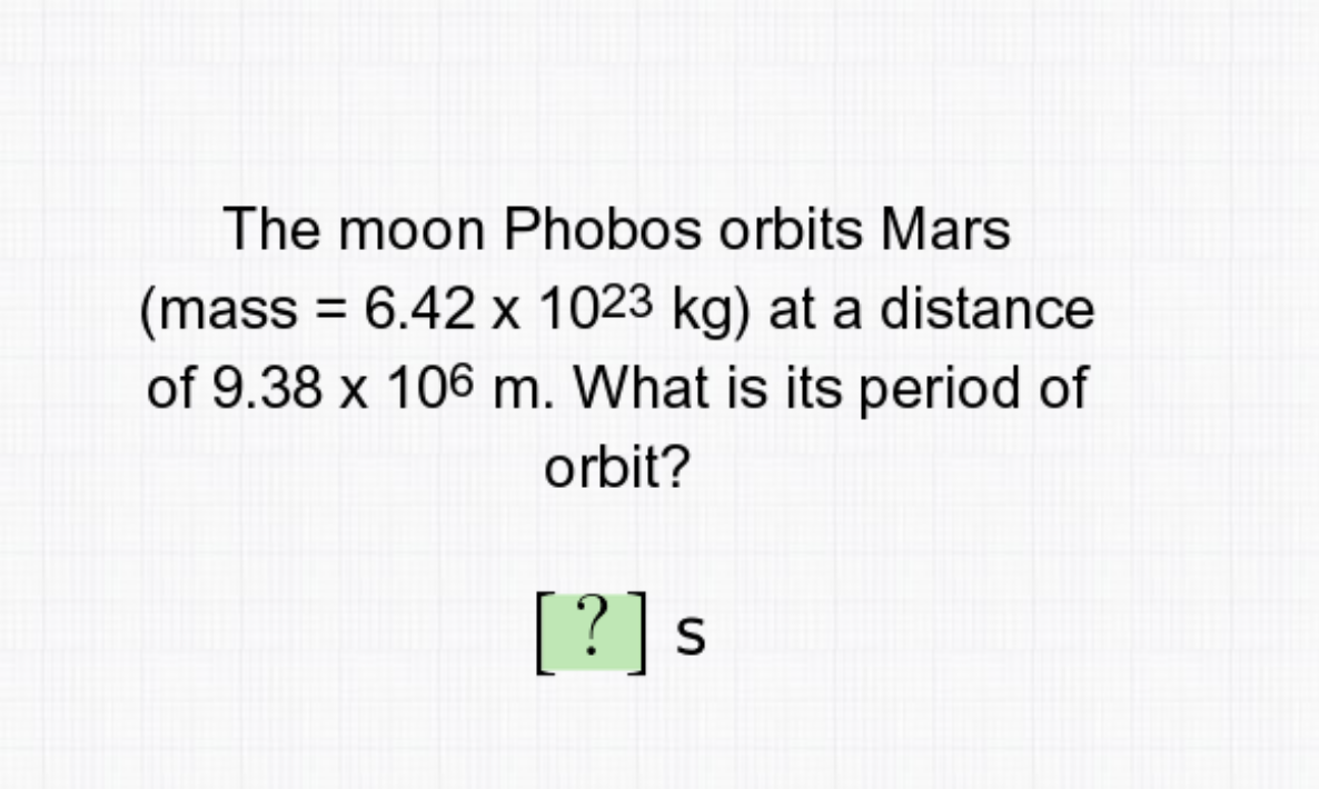 The moon Phobos orbits Mars
(mass = 6.42 x 1023 kg) at a distance
of 9.38 x 106 m. What is its period of
%3D
orbit?
[?]s
