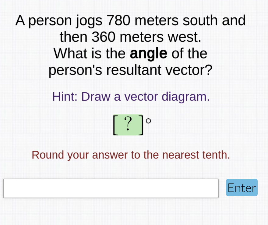 A person jogs 780 meters south and
then 360 meters west.
What is the angle of the
person's resultant vector?
Hint: Draw a vector diagram.
[
? ]°
Round your answer to the nearest tenth.
Enter
