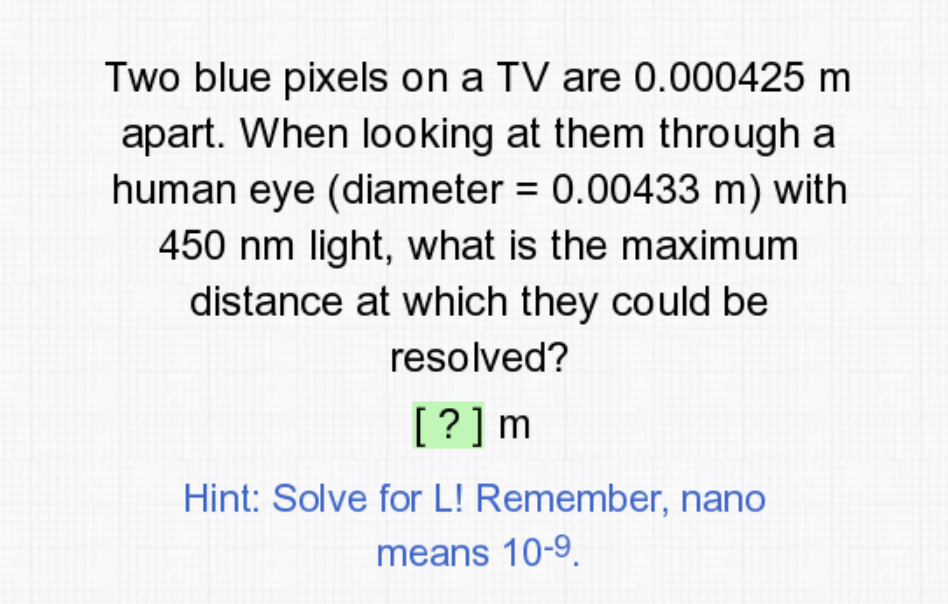 Two blue pixels on a TV are 0.000425 m
apart. When looking at them through a
human eye (diameter = 0.00433 m) with
450 nm light, what is the maximum
distance at which they could be
resolved?
[?]m
Hint: Solve for L! Remember, nano
means 10-9.
