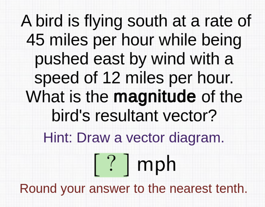 A bird is flying south at a rate of
45 miles per hour while being
pushed east by wind with a
speed of 12 miles per hour.
What is the magnitude of the
bird's resultant vector?
Hint: Draw a vector diagram.
[ ?]mph
Round your answer to the nearest tenth.
