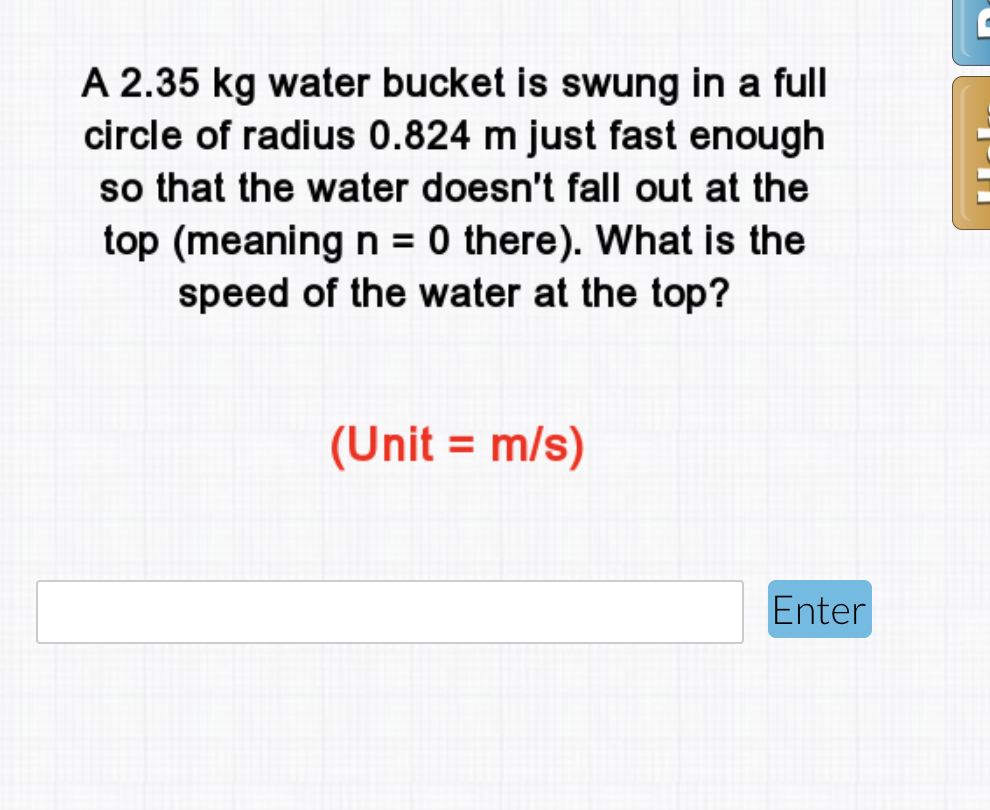A 2.35 kg water bucket is swung in a full
circle of radius 0.824 m just fast enough
so that the water doesn't fall out at the
top (meaning n = 0 there). What is the
speed of the water at the top?
(Unit = m/s)
Enter
