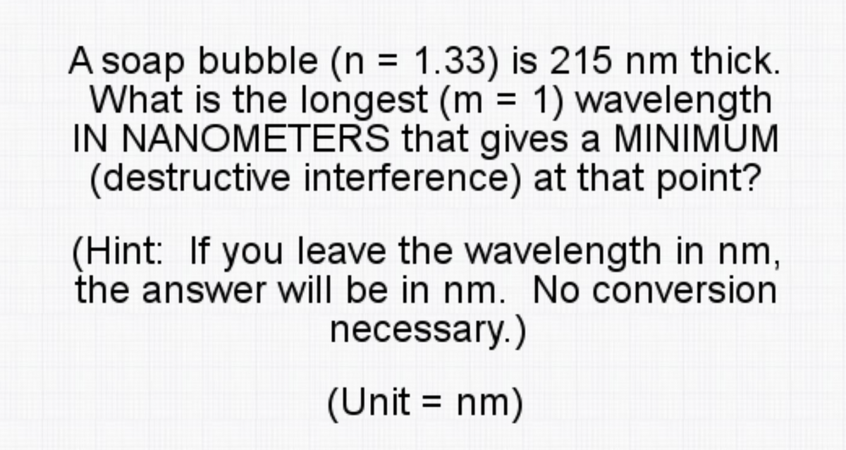 A soap bubble (n = 1.33) is 215 nm thick.
What is the longest (m 1) wavelength
IN NANOMETERS that gives a MINIMUM
(destructive interference) at that point?
%3D
%3D
(Hint: If you leave the wavelength in nm,
the answer will be in nm. No conversion
necessary.)
(Unit = nm)
