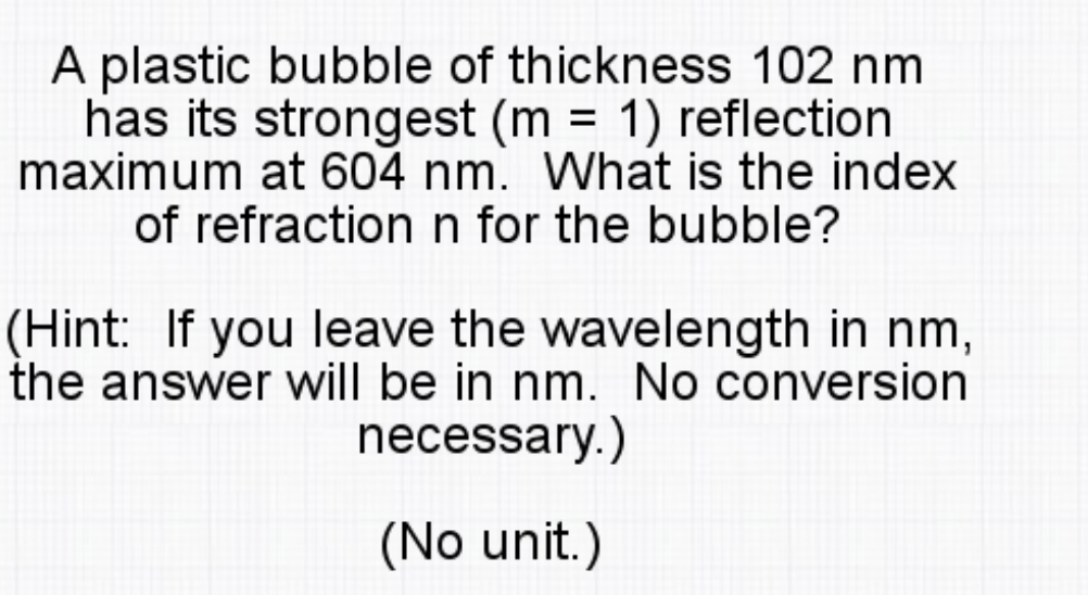 A plastic bubble of thickness 102 nm
has its strongest (m = 1) reflection
maximum at 604 nm. What is the index
of refraction n for the bubble?
(Hint: If you leave the wavelength in nm,
the answer will be in nm. No conversion
necessary.)
(No unit.)
