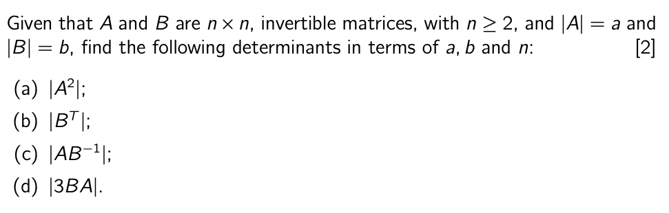 Given that A and B are n× n, invertible matrices, with n ≥ 2, and |A|
|B| = b, find the following determinants in terms of a, b and n:
(a) |A2|;
(b) |BT |;
(c) |AB-¹|;
(d) |3BA|.
= a and
[2]