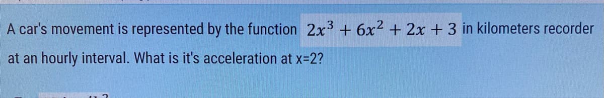 A car's movement is represented by the function 2x3 + 6x2 + 2x + 3 in kilometers recorder
at an hourly interval. What is it's acceleration at x=2?
