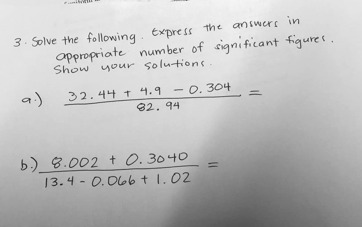 3- Solve the following. Express the answers in
appropriate number of significant figures.
Show your solutions.
a.)
32.44 t 4.9 -0.304
82. 94
b.) 8.002 t 0.3040
13.4- 0.066t 1.02
