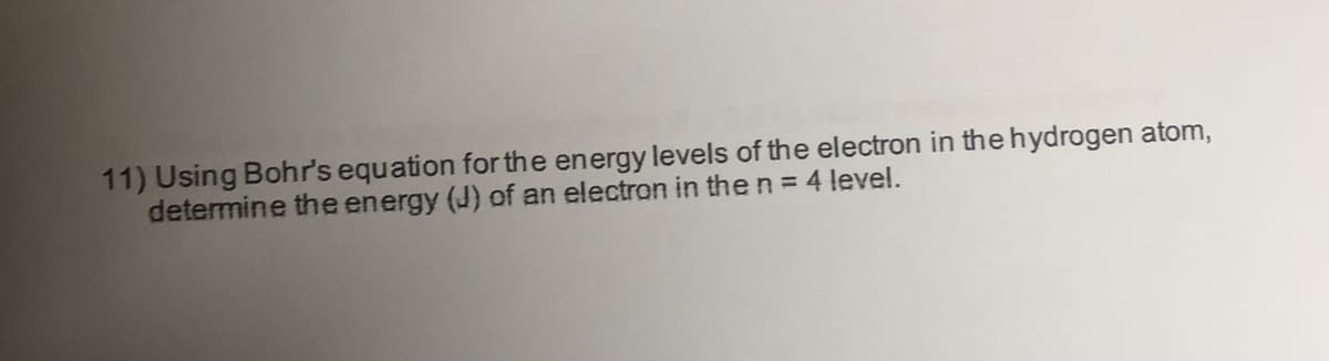 11) Using Bohr's equation for the energy levels of the electron in the hydrogen atom,
determine the energy (J) of an electron in the n = 4 level.
