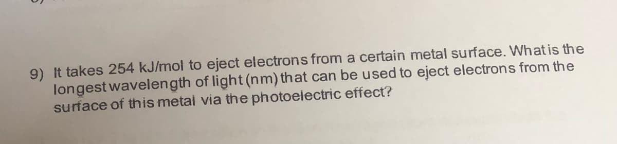 9) It takes 254 kJ/mol to eject electrons from a certain metal surface. What is the
longest wavelength of light (nm) that can be used to eject electrons from the
surface of this metal via the photoelectric effect?
