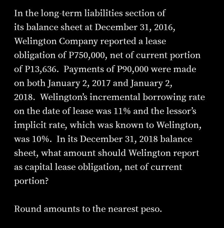 In the long-term liabilities section of
its balance sheet at December 31, 2016,
Welington Company reported a lease
obligation of P750,000, net of current portion
of P13,636. Payments of P90,000 were made
on both January 2, 2017 and January 2,
2018. Welington's incremental borrowing rate
on the date of lease was 11% and the lessor's
implicit rate, which was known to Welington,
was 10%. In its December 31, 2018 balance
sheet, what amount should Welington report
as capital lease obligation, net of current
portion?
Round amounts to the nearest peso.

