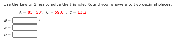 Use the Law of Sines to solve the triangle. Round your answers to two decimal places.
A = 85° 50', C = 59.6°, c = 13.2
B =
a =
b =
