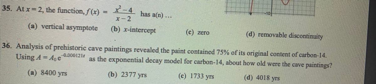 -4
x-2
35. Atx 2, the function, f (x) =
has a(n) ..
(1) vertical asymptote
(b) x-intercept
(C) zero
(d) removable discontinuity
36. Analysis of prehistoric cave paintings revealed the paint contained 75% of its original content of carbon-14.
Using A= A, e
0.000121r
as the exponential decay model for carbon-14, about how old were the cave paintings?
(a) 8400 yrs
(b) 2377 yrs
(c) 1733 yrs
(d) 4018 yrs
