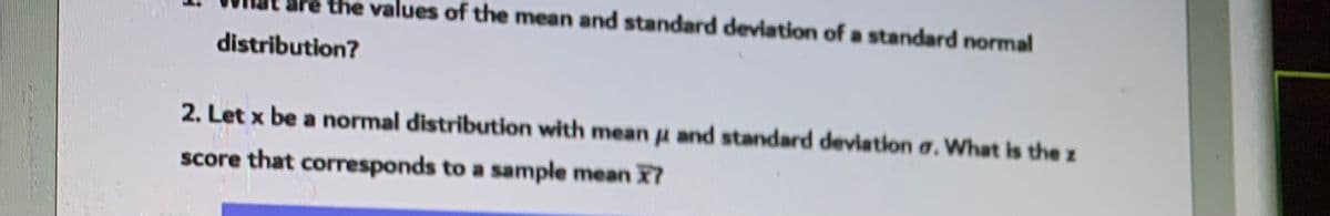 the values of the mean and standard deviation of a standard normal
distribution?
2. Let x be a normal distribution with meanu and standard deviation a. What is the z
score that corresponds to a sample mean X7
