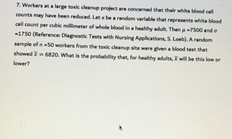 7. Workers at a large toxic ceanup project are concerned that their white blood cell
counts
may
have been reduced. Let x be a random variable that represents white blood
cell count per cubic millimeter of whole blood in a healthy adult. Then u-7500 and a
-1750 (Reference: Diagnostic Tests with Nursing Applications, S. Loeb). A random
sample of n =50 workers from the toxic cleanup site were given a blood test that
showed x = 6820. What is the probability that, for healthy adults, I will be this low or
lower?
