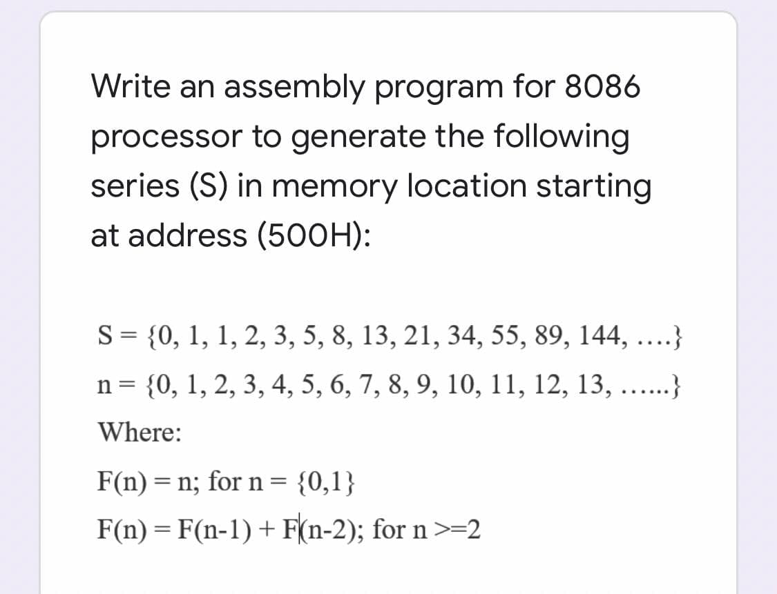 Write an assembly program for 8086
processor to generate the following
series (S) in memory location starting
at address (500H):
S = {0, 1, 1, 2, 3, 5, 8, 13, 21, 34, 55, 89, 144, ....}
n= {0, 1, 2, 3, 4, 5, 6, 7, 8, 9, 10, 11, 12, 13, ....}
Where:
F(n) = n; for n =
{0,1}
F(n) = F(n-1) + F(n-2); for n>=2
