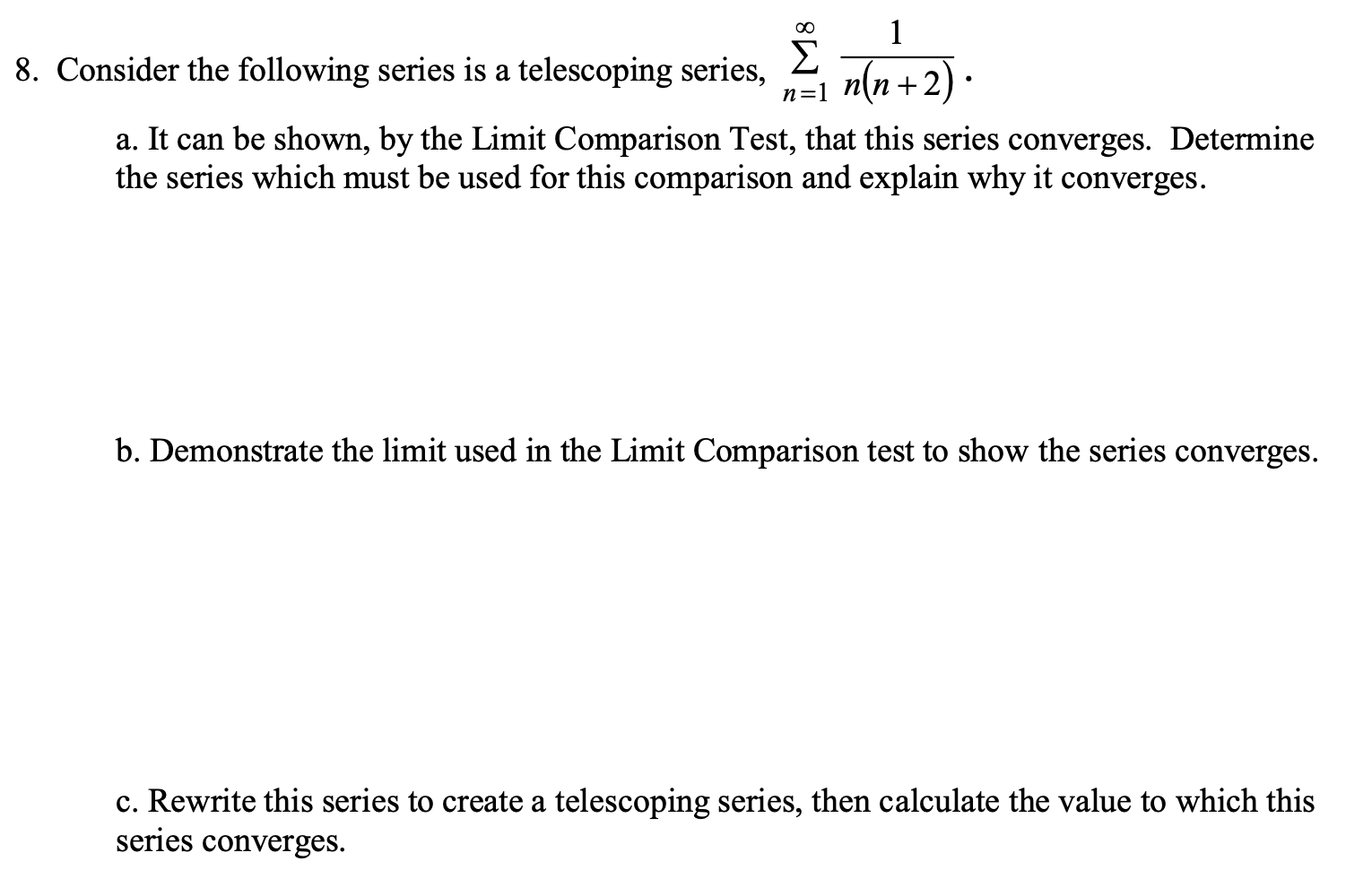 00
1
Σ
+2).
8. Consider the following series is a telescoping series,
n(n +
n=1
a. It can be shown, by the Limit Comparison Test, that this series converges. Determine
the series which must be used for this comparison and explain why it converges.
b. Demonstrate the limit used in the Limit Comparison test to show the series converges.
