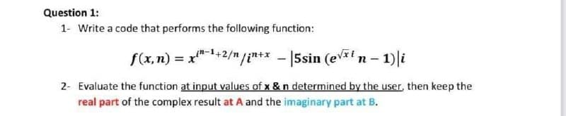 Question 1:
1- Write a code that performs the following function:
f(x,n) = xin-1+2/n/in+x -|5sin (e√xt n-1) i
2- Evaluate the function at input values of x & n determined by the user, then keep the
real part of the complex result at A and the imaginary part at B.