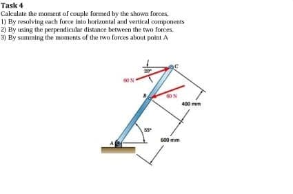 Task 4
Calculate the moment of couple formed by the shown forces,
1) By resolving each force into horizontal and vertical components
By using the perpendicular distance between the two forces.
3) By summing the moments of the two forces about point A
2)
my
00%
53⁰
60 N
600 mm
400 mm