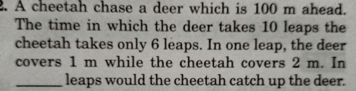 2. A cheetah chase a deer which is 100 m ahead.
The time in which the deer takes 10 leaps the
cheetah takes only 6 leaps. In one leap, the deer
covers 1 m while the cheetah covers 2 m. In
leaps would the cheetah catch up the deer.