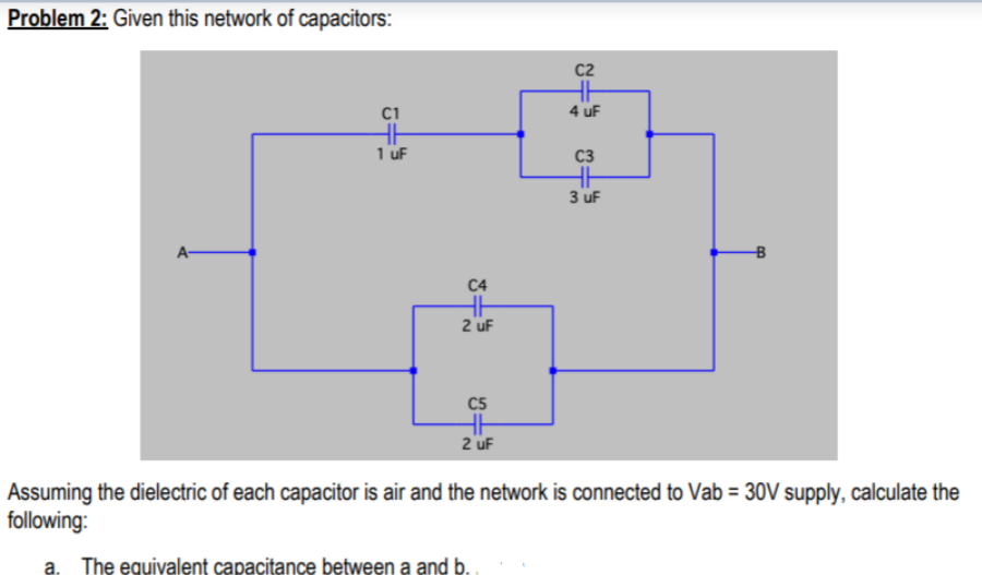 Problem 2: Given this network of capacitors:
C2
C1
4 uF
HH
1 uF
C3
HH
3 uF
A-
C4
2 uF
C5
2 uF
Assuming the dielectric of each capacitor is air and the network is connected to Vab = 30V supply, calculate the
following:
The equivalent capacitance between a and b.
