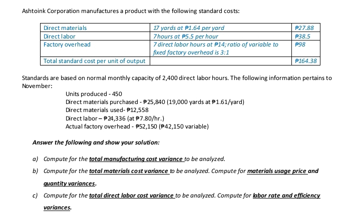 Ashtoink Corporation manufactures a product with the following standard costs:
17 yards at P1.64 per yard
7 hours at P5.5 per hour
7 direct labor hours at P14; ratio of variable to
fixed factory overhead is 3:1
Direct materials
Direct labor
Factory overhead
Total standard cost per unit of output
Standards are based on normal monthly capacity of 2,400 direct labor hours. The following information pertains to
November:
Units produced - 450
Direct materials purchased - #25,840 (19,000 yards at 1.61/yard)
Direct materials used- $12,558
Direct labor - 24,336 (at #7.80/hr.)
Actual factory overhead - $52,150 (42,150 variable)
P27.88
#38.5
#98
#164.38
Answer the following and show your solution:
a) Compute for the total manufacturing cost variance to be analyzed.
b) Compute for the total materials cost variance to be analyzed. Compute for materials usage price and
quantity variances.
c) Compute for the total direct labor cost variance to be analyzed. Compute for labor rate and efficiency
variances.