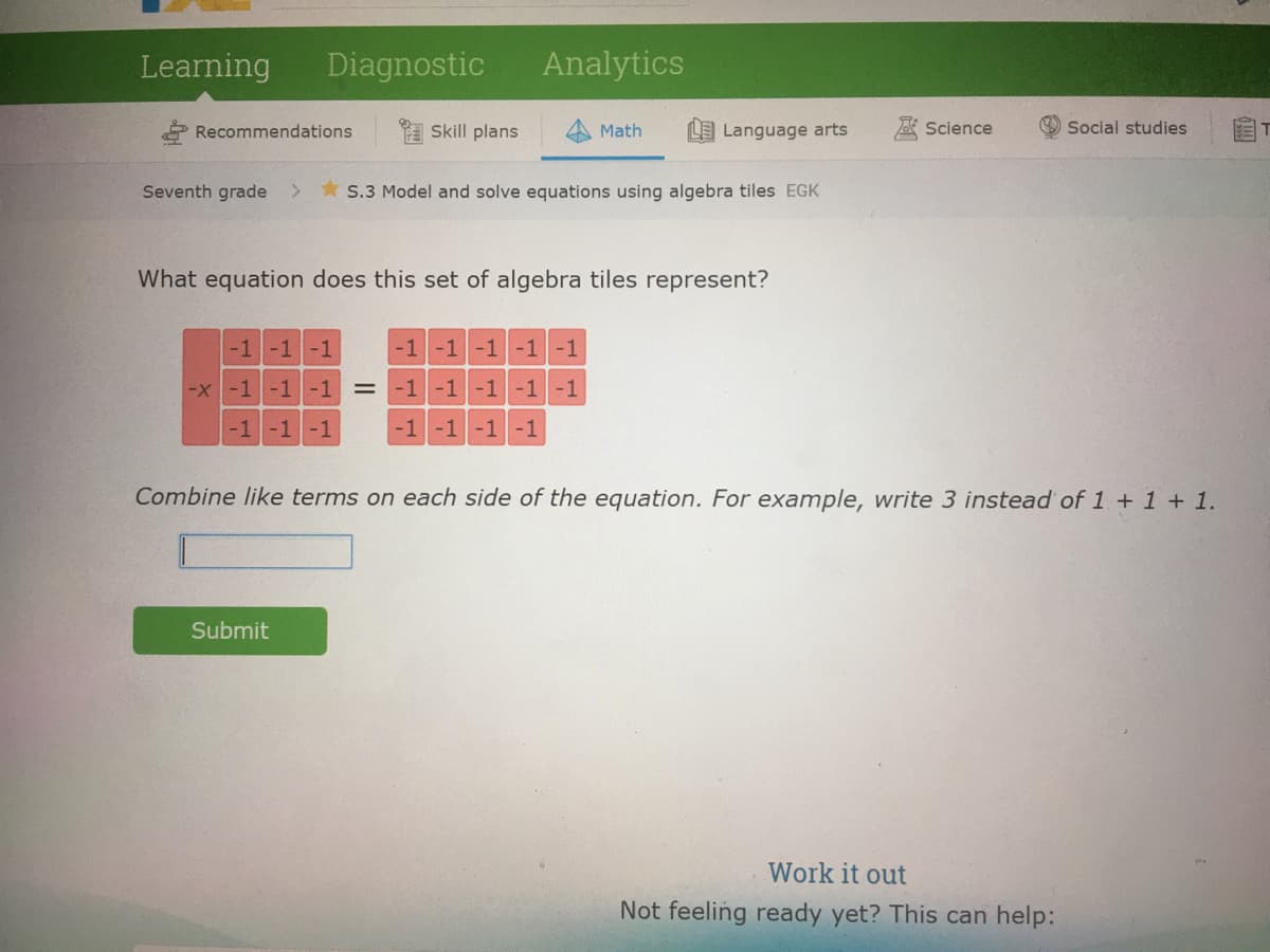 Learning
Diagnostic
Analytics
* Recommendations
* Skill plans
Math
LLanguage arts
Science
Social studies
Seventh grade
* S.3 Model and solve equations using algebra tiles EGK
What equation does this set of algebra tiles represent?
-1-1-1
-1-1-1-1-1
-x-1-1-1
-1-1 -1-1-1
-1-1
-1
-1-1 -1-1
Combine like terms on each side of the equation. For example, write 3 instead of 1 + 1 + 1.
Submit
Work it out
Not feeling ready yet? This can help:
