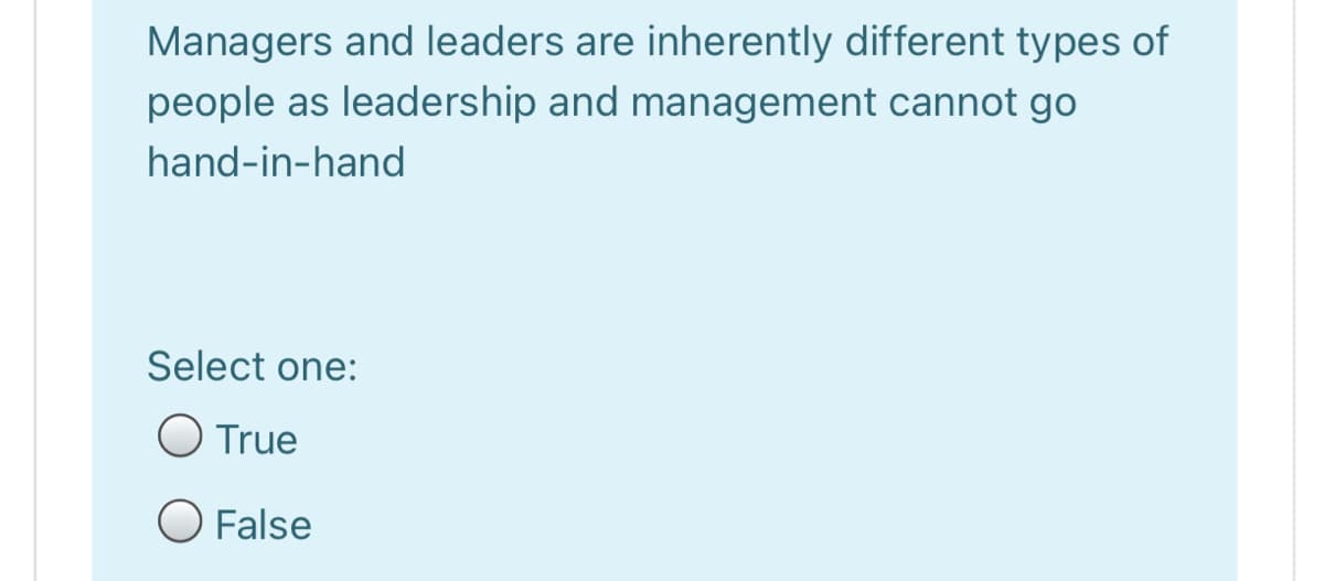 Managers and leaders are inherently different types of
people as leadership and management cannot go
hand-in-hand
Select one:
O True
O False
