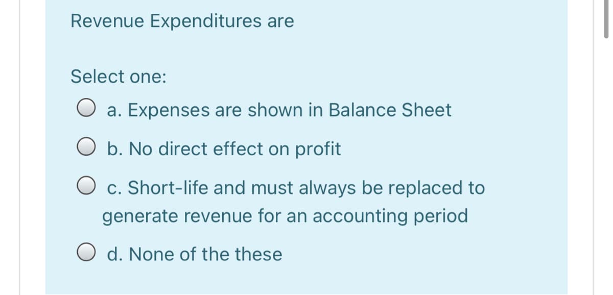 Revenue Expenditures are
Select one:
O a. Expenses are shown in Balance Sheet
O b. No direct effect on profit
O c. Short-life and must always be replaced to
generate revenue for an accounting period
O d. None of the these
