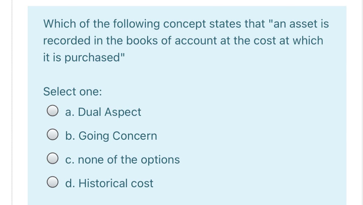 Which of the following concept states that "an asset is
recorded in the books of account at the cost at which
it is purchased"
Select one:
a. Dual Aspect
O b. Going Concern
c. none of the options
O d. Historical cost
