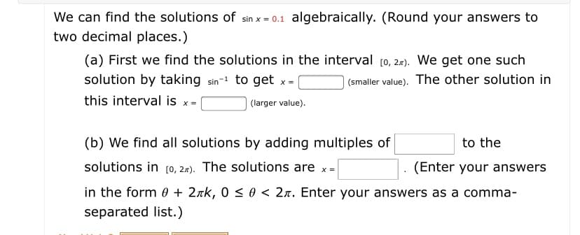 We can find the solutions of sin x = 0.1 algebraically. (Round your answers to
two decimal places.)
(a) First we find the solutions in the interval [0, 2r). We get one such
| (smaller value). The other solution in
solution by taking sin-1 to get x =
this interval is x =
(larger value).
(b) We find all solutions by adding multiples of
to the
solutions in [0, 2.2). The solutions are x =
(Enter your answers
in the form 0 + 2xk, 0 < 0 < 2n. Enter your answers as a comma-
separated list.)
