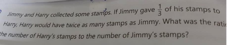 Jimmy and Harry collected some stamps. If Jimmy gave of his stamps to
Harry, Harry would have twice as many stamps as Jimmy. Whát was the rati.
the number of Harry's stamps to the number of Jimmy's stamps?
