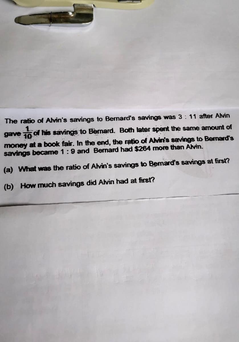 The ratio of Alvin's savings to Bernard's savings was 3: 11 after Alvin
gave 10 of his savings to Bemard. Both later spent the same amount of
money at a book fair. In the end, the ratio of Alvin's savings to Bernard's
savings became 1:9 and Bernard had $264 more than Alvin.
(a) What was the ratio of Alvin's savings to Bemard's savings at first?
(b) How much savings did Alvin had at first?
