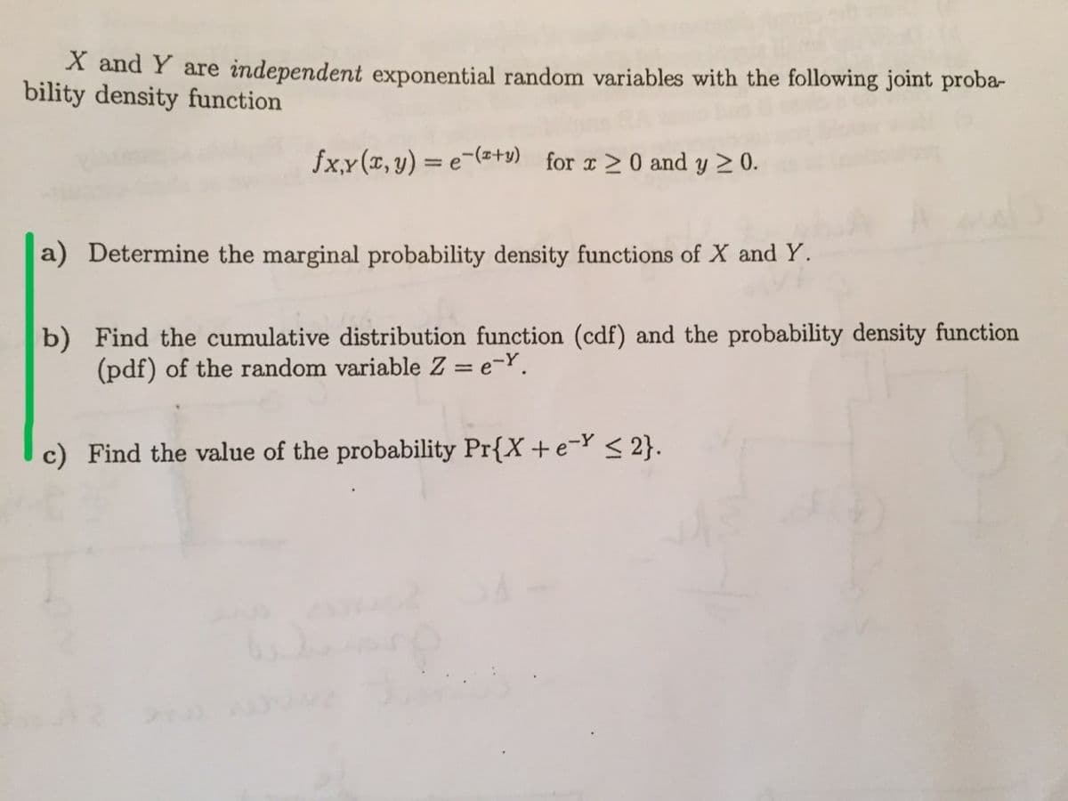 X and Y are independent exponential random variables with the following joint proba-
bility density function
fx,x(x, y) = e-(=ty) for r> 0 and y 2 0.
a) Determine the marginal probability density functions of X and Y.
b) Find the cumulative distribution function (cdf) and the probability density function
(pdf) of the random variable Z = e-Y.
c) Find the value of the probability Pr{X +e-Y< 2}.
